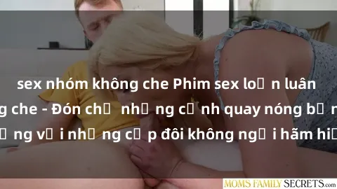 sex nhóm không che Phim sex loạn luân đầy kích thích không che - Đón chờ những cảnh quay nóng bỏng với những cặp đôi không ngại hãm hiếp gia đình trong lòng