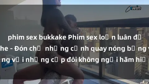 phim sex bukkake Phim sex loạn luân đầy kích thích không che - Đón chờ những cảnh quay nóng bỏng với những cặp đôi không ngại hãm hiếp gia đình trong lòng