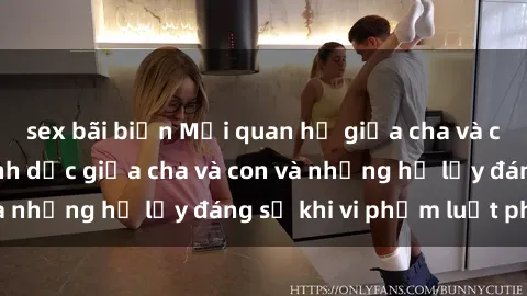 sex bãi biển Mối quan hệ giữa cha và con: Sự thật về tình dục giữa cha và con và những hệ lụy đáng sợ khi vi phạm luật pháp.