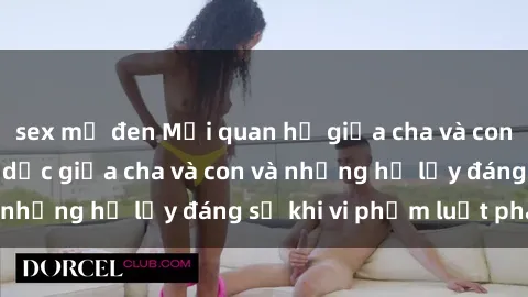 sex mỹ đen Mối quan hệ giữa cha và con: Sự thật về tình dục giữa cha và con và những hệ lụy đáng sợ khi vi phạm luật pháp.