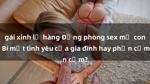 gái xinh lộ hàng Động phòng sex mẹ con: Bí mật tình yêu của gia đình hay phản cảm?
