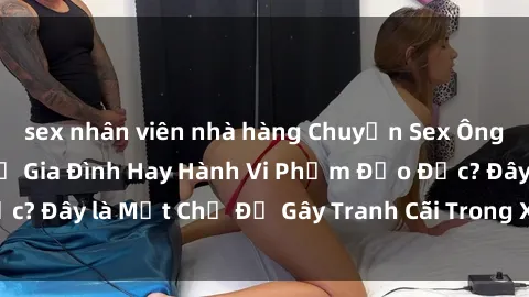 sex nhân viên nhà hàng Chuyện Sex Ông Cháu: Mối Quan Hệ Gia Đình Hay Hành Vi Phạm Đạo Đức? Đây là Một Chủ Đề Gây Tranh Cãi Trong Xã Hội Hiện Nay.