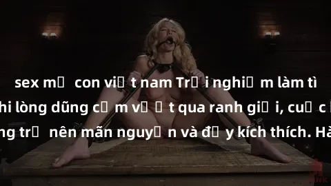 sex mẹ con việt nam Trải nghiệm làm tình ngoài đường: Khi lòng dũng cảm vượt qua ranh giới, cuộc hẹn nơi công cộng trở nên mãn nguyện và đầy kích thích. Hành vi nguy hiểm, nhưng cũng tạo nên cảm giác 