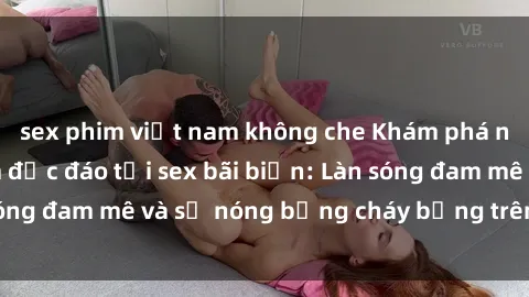 sex phim việt nam không che Khám phá những trải nghiệm độc đáo tại sex bãi biển: Làn sóng đam mê và sự nóng bỏng cháy bỏng trên cát trắng