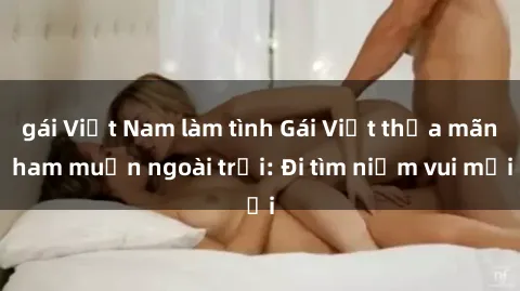 gái Việt Nam làm tình Gái Việt thỏa mãn ham muốn ngoài trời: Đi tìm niềm vui mới