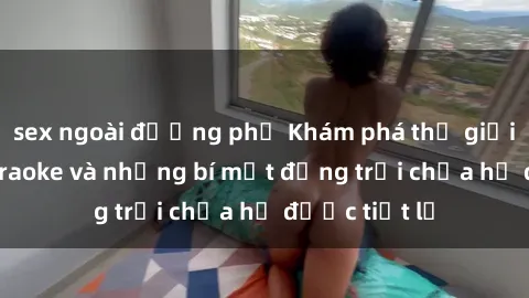 sex ngoài đường phố Khám phá thế giới sex quán karaoke và những bí mật động trời chưa hề được tiết lộ