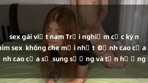 sex gái việt nam Trải nghiệm cực kỳ nóng bỏng trong phim sex  không che mới nhất  Đỉnh cao của sự sung sướng và tận hưởng chân thật