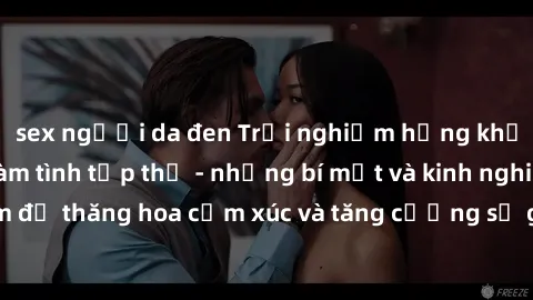 sex người da đen Trải nghiệm hứng khởi cùng với việc làm tình tập thể - những bí mật và kinh nghiệm để thăng hoa cảm xúc và tăng cường sự gắn kết trong mối quan hệ