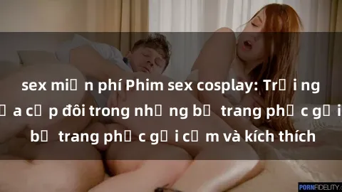 sex miễn phí Phim sex cosplay: Trải nghiệm tuyệt vời của cặp đôi trong những bộ trang phục gợi cảm và kích thích