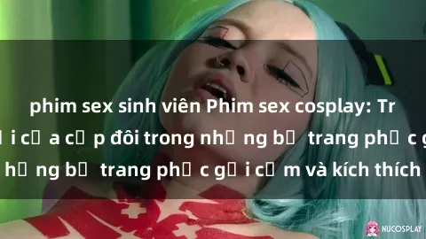phim sex sinh viên Phim sex cosplay: Trải nghiệm tuyệt vời của cặp đôi trong những bộ trang phục gợi cảm và kích thích