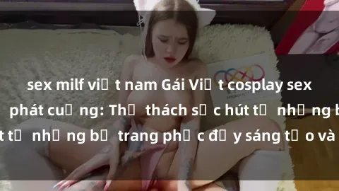 sex milf việt nam Gái Việt cosplay sexy khiến fan hâm mộ phát cuồng: Thử thách sức hút từ những bộ trang phục đầy sáng tạo và quyến rũ!