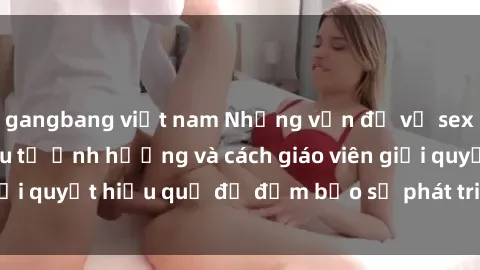 gangbang việt nam Những vấn đề về sex học sinh: Các yếu tố ảnh hưởng và cách giáo viên giải quyết hiệu quả để đảm bảo sự phát triển toàn diện.