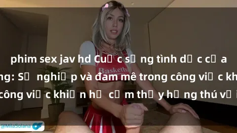 phim sex jav hd Cuộc sống tình dục của nhân viên văn phòng: Sự nghiệp và đam mê trong công việc khiến họ cảm thấy hứng thú với tình dục?