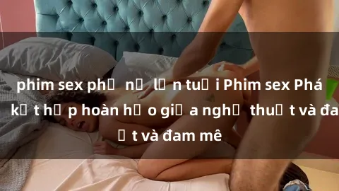 phim sex phụ nữ lớn tuổi Phim sex Pháp - Sự kết hợp hoàn hảo giữa nghệ thuật và đam mê