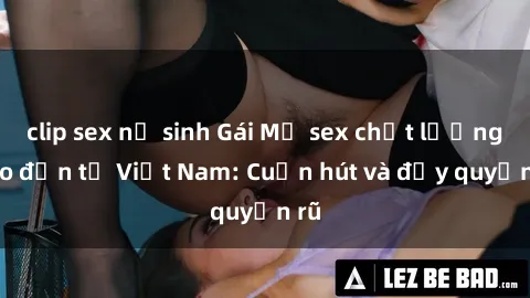 clip sex nữ sinh Gái Mỹ sex chất lượng cao đến từ Việt Nam: Cuốn hút và đầy quyến rũ
