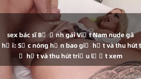 sex bác sĩ Bộ ảnh gái Việt Nam nude gây sốt mạng xã hội: Sắc nóng hơn bao giờ hết và thu hút triệu lượt xem