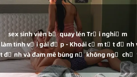 sex sinh viên bị quay lén Trải nghiệm cực kỳ thú vị khi làm tình với gái đẹp - Khoái cảm tột đỉnh và đam mê bùng nổ không ngờ chỉ trong một đêm!
