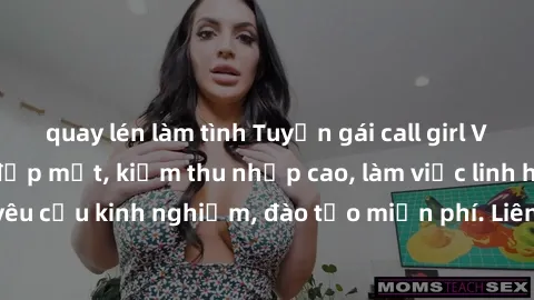 quay lén làm tình Tuyển gái call girl Việt Nam gợi cảm, đẹp mắt, kiếm thu nhập cao, làm việc linh hoạt, không yêu cầu kinh nghiệm, đào tạo miễn phí. Liên hệ ngay để biết thêm chi tiết!