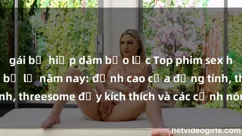 gái bị hiếp dâm bạo lực Top phim sex hot nhất không thể bỏ lỡ năm nay: đỉnh cao của đồng tính, threesome đầy kích thích và các cảnh nóng đang gây sốt!