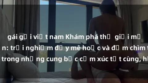 gái gọi việt nam Khám phá thế giới mới với sex người lớn: trải nghiệm đầy mê hoặc và đắm chìm trong những cung bậc cảm xúc tột cùng, hứng khởi và cuốn hút.