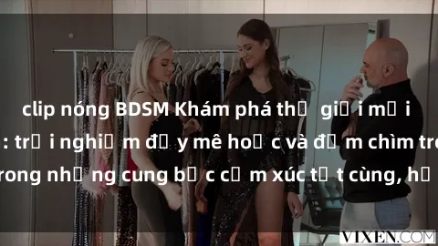 clip nóng BDSM Khám phá thế giới mới với sex người lớn: trải nghiệm đầy mê hoặc và đắm chìm trong những cung bậc cảm xúc tột cùng, hứng khởi và cuốn hút.