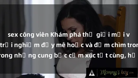 sex công viên Khám phá thế giới mới với sex người lớn: trải nghiệm đầy mê hoặc và đắm chìm trong những cung bậc cảm xúc tột cùng, hứng khởi và cuốn hút.