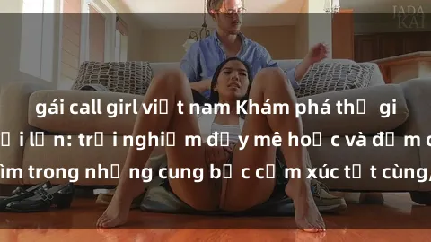 gái call girl việt nam Khám phá thế giới mới với sex người lớn: trải nghiệm đầy mê hoặc và đắm chìm trong những cung bậc cảm xúc tột cùng, hứng khởi và cuốn hút.