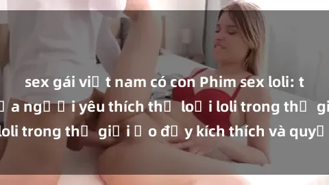 sex gái việt nam có con Phim sex loli: thỏa mãn đam mê của người yêu thích thể loại loli trong thế giới ảo đầy kích thích và quyến rũ.