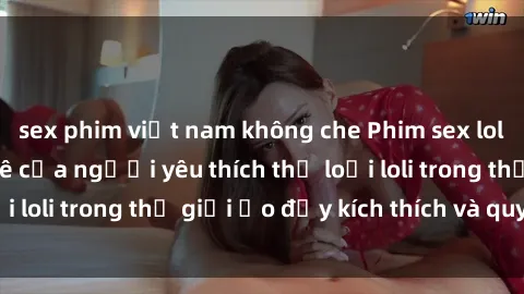 sex phim việt nam không che Phim sex loli: thỏa mãn đam mê của người yêu thích thể loại loli trong thế giới ảo đầy kích thích và quyến rũ.