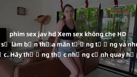 phim sex jav hd Xem sex không che HD miễn phí đảm bảo sẽ làm bạn thỏa mãn tưởng tượng và nhu cầu tình dục. Hãy thưởng thức những cảnh quay hấp dẫn và mãnh liệt ngay bây giờ!