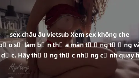 sex châu âu vietsub Xem sex không che HD miễn phí đảm bảo sẽ làm bạn thỏa mãn tưởng tượng và nhu cầu tình dục. Hãy thưởng thức những cảnh quay hấp dẫn và mãnh liệt ngay bây giờ!