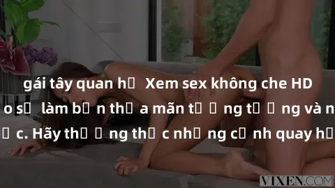 gái tây quan hệ Xem sex không che HD miễn phí đảm bảo sẽ làm bạn thỏa mãn tưởng tượng và nhu cầu tình dục. Hãy thưởng thức những cảnh quay hấp dẫn và mãnh liệt ngay bây giờ!