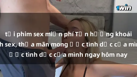 tải phim sex miễn phí Tận hưởng khoái cảm với gái xinh sex, thỏa mãn mong ước tình dục của mình ngay hôm nay