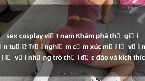 sex cosplay việt nam Khám phá thế giới sex trực tuyến: Hơn tuổi? Trải nghiệm cảm xúc mới lạ với những trò chơi độc đáo và kích thích người lớn