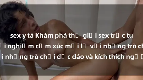 sex y tá Khám phá thế giới sex trực tuyến: Hơn tuổi? Trải nghiệm cảm xúc mới lạ với những trò chơi độc đáo và kích thích người lớn