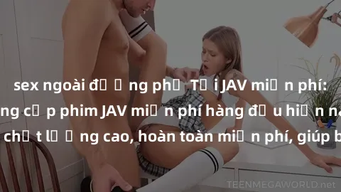 sex ngoài đường phố Tải JAV miễn phí: Các trang web cung cấp phim JAV miễn phí hàng đầu hiện nay. Các tác phẩm chất lượng cao, hoàn toàn miễn phí, giúp bạn thỏa mãn niềm đam mê mà không tốn kém.