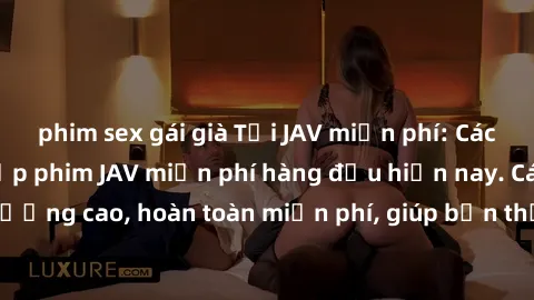 phim sex gái già Tải JAV miễn phí: Các trang web cung cấp phim JAV miễn phí hàng đầu hiện nay. Các tác phẩm chất lượng cao, hoàn toàn miễn phí, giúp bạn thỏa mãn niềm đam mê mà không tốn kém.