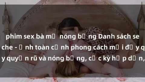 phim sex bà mẹ nóng bỏng Danh sách sex Việt Nam không che - Ảnh toàn cảnh phong cách mới đầy quyến rũ và nóng bỏng, cực kỳ hấp dẫn, không thể bỏ qua!