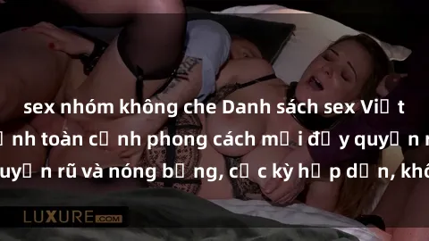 sex nhóm không che Danh sách sex Việt Nam không che - Ảnh toàn cảnh phong cách mới đầy quyến rũ và nóng bỏng, cực kỳ hấp dẫn, không thể bỏ qua!