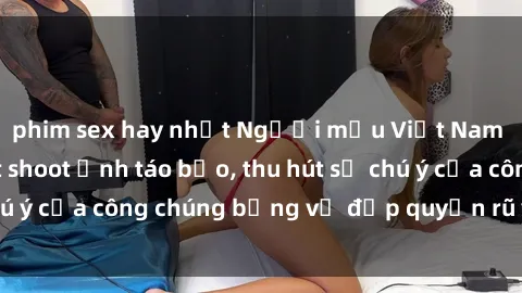 phim sex hay nhất Người mẫu Việt Nam gây sốt với loạt shoot ảnh táo bạo, thu hút sự chú ý của công chúng bằng vẻ đẹp quyến rũ và gợi cảm.
