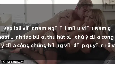 sex loli việt nam Người mẫu Việt Nam gây sốt với loạt shoot ảnh táo bạo, thu hút sự chú ý của công chúng bằng vẻ đẹp quyến rũ và gợi cảm.