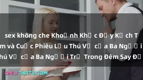 sex không che Khoảnh Khắc Đầy Kịch Tính: Sex  Việt Nam và Cuộc Phiêu Lưu Thú Vị của Ba Người Trẻ Trong Đêm Say Đắm