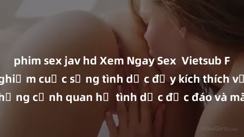 phim sex jav hd Xem Ngay Sex  Vietsub Full HD - Cùng trải nghiệm cuộc sống tình dục đầy kích thích với những cảnh quan hệ tình dục độc đáo và mãnh liệt trong bộ phim này!