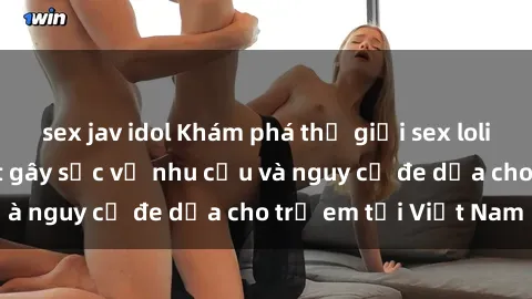 sex jav idol Khám phá thế giới sex loli Việt Nam: Sự thật gây sốc về nhu cầu và nguy cơ đe dọa cho trẻ em tại Việt Nam