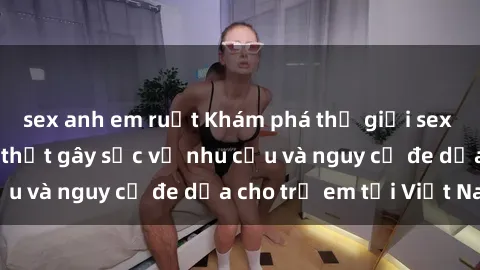 sex anh em ruột Khám phá thế giới sex loli Việt Nam: Sự thật gây sốc về nhu cầu và nguy cơ đe dọa cho trẻ em tại Việt Nam