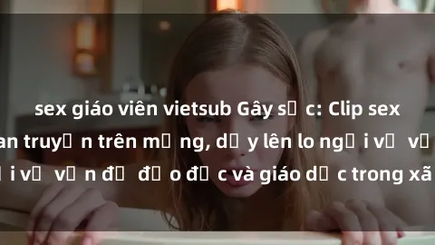 sex giáo viên vietsub Gây sốc: Clip sex mẹ con Việt Nam lan truyền trên mạng, dấy lên lo ngại về vấn đề đạo đức và giáo dục trong xã hội hiện nay.
